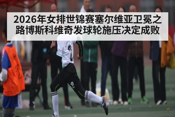 2026年女排世锦赛塞尔维亚卫冕之路博斯科维奇发球轮施压决定成败