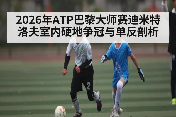 2026年ATP巴黎大师赛迪米特洛夫室内硬地争冠与单反剖析