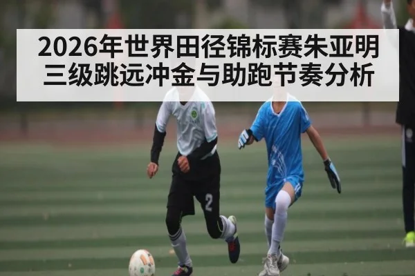 2026年世界田径锦标赛朱亚明三级跳远冲金与助跑节奏分析