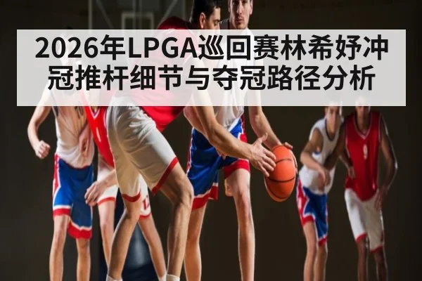 2026年LPGA巡回赛林希妤冲冠推杆细节与夺冠路径分析