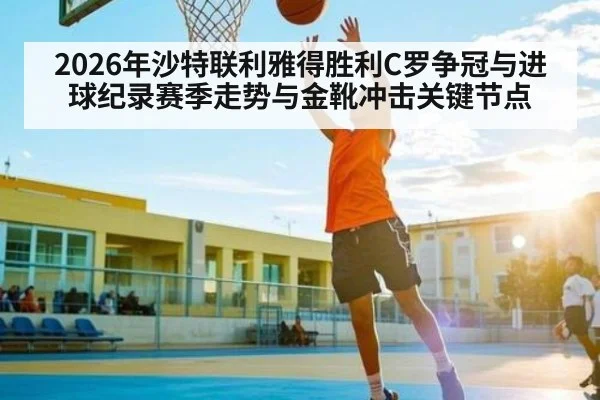 2026年沙特联利雅得胜利C罗争冠与进球纪录赛季走势与金靴冲击关键节点
